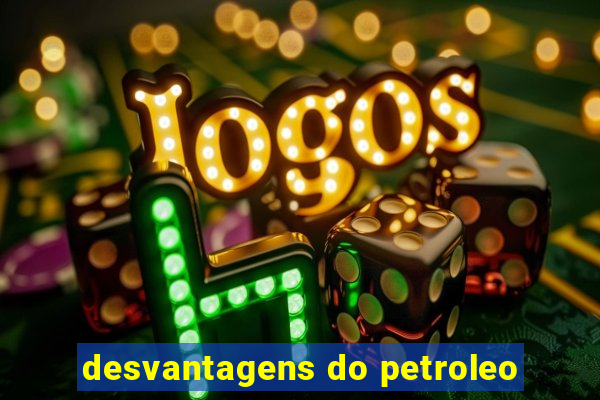 desvantagens do petroleo